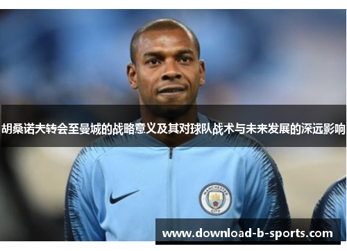 胡桑诺夫转会至曼城的战略意义及其对球队战术与未来发展的深远影响