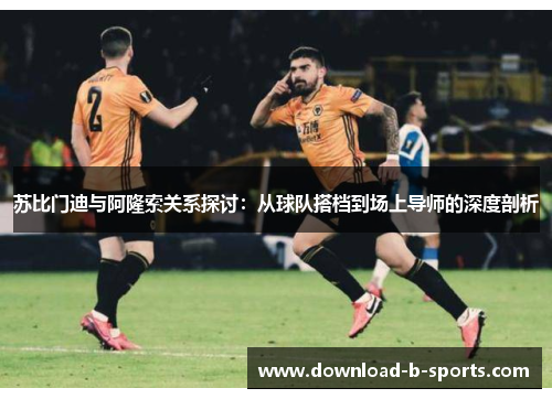 苏比门迪与阿隆索关系探讨:从球队搭档到场上导师的深度剖析 苏比门迪与阿隆索关系探讨:从球队搭档到场上导师的深度剖析