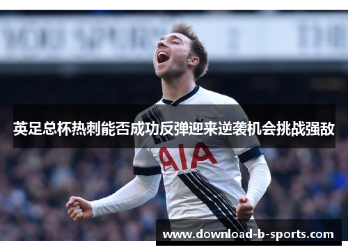 英足总杯热刺能否成功反弹迎来逆袭机会挑战强敌 英足总杯热刺能否成功反弹迎来逆袭机会挑战强敌
