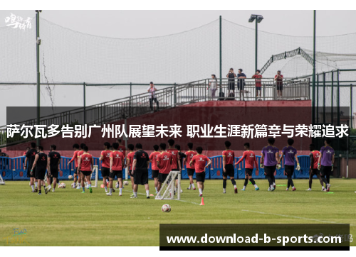 萨尔瓦多告别广州队展望未来 职业生涯新篇章与荣耀追求