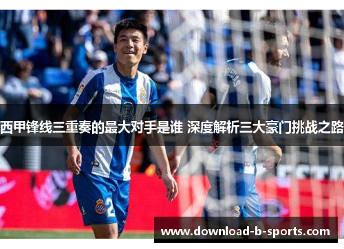 西甲锋线三重奏的最大对手是谁 深度解析三大豪门挑战之路