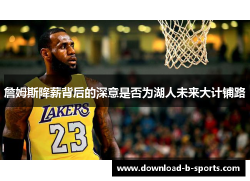 詹姆斯降薪背后的深意是否为湖人未来大计铺路 詹姆斯降薪背后的深意是否为湖人未来大计铺路
