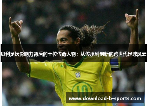 贝利足坛影响力背后的十位传奇人物：从传承到创新的跨世代足球风云