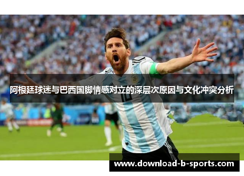 阿根廷球迷与巴西国脚情感对立的深层次原因与文化冲突分析 阿根廷球迷与巴西国脚情感对立的深层次原因与文化冲突分析