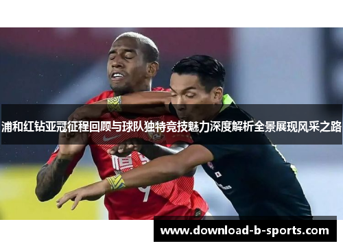 浦和红钻亚冠征程回顾与球队独特竞技魅力深度解析全景展现风采之路