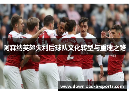 阿森纳英超失利后球队文化转型与重建之路 阿森纳英超失利后球队文化转型与重建之路