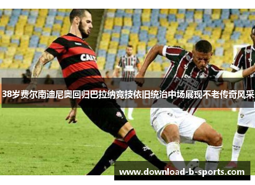 38岁费尔南迪尼奥回归巴拉纳竞技依旧统治中场展现不老传奇风采