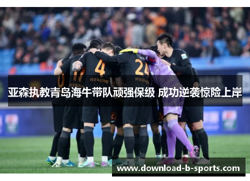 亚森执教青岛海牛带队顽强保级 成功逆袭惊险上岸 亚森执教青岛海牛带队顽强保级 成功逆袭惊险上岸