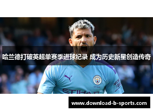 哈兰德打破英超单赛季进球纪录 成为历史新星创造传奇 哈兰德打破英超单赛季进球纪录 成为历史新星创造传奇