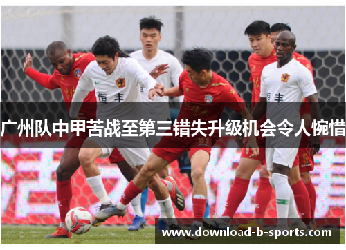 广州队中甲苦战至第三错失升级机会令人惋惜 广州队中甲苦战至第三错失升级机会令人惋惜